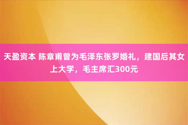 天盈资本 陈章甫曾为毛泽东张罗婚礼，建国后其女上大学，毛主席汇300元