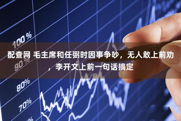 配查网 毛主席和任弼时因事争吵，无人敢上前劝，李开文上前一句话搞定