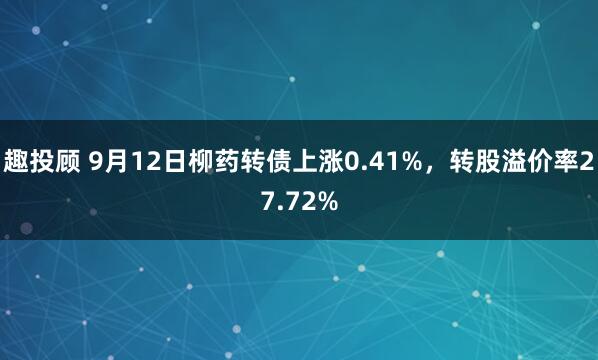 趣投顾 9月12日柳药转债上涨0.41%，转股溢价率27.72%