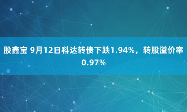 股鑫宝 9月12日科达转债下跌1.94%，转股溢价率0.97%
