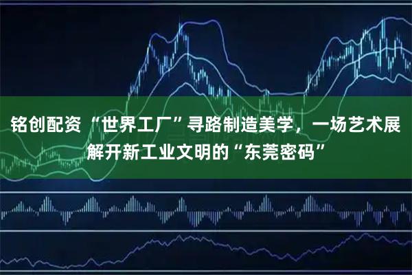 铭创配资 “世界工厂”寻路制造美学，一场艺术展解开新工业文明的“东莞密码”