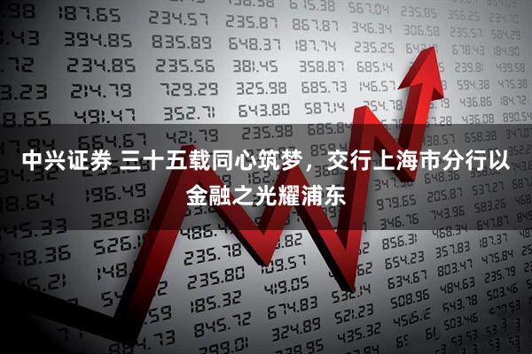 中兴证券 三十五载同心筑梦，交行上海市分行以金融之光耀浦东