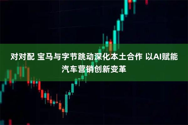 对对配 宝马与字节跳动深化本土合作 以AI赋能汽车营销创新变革