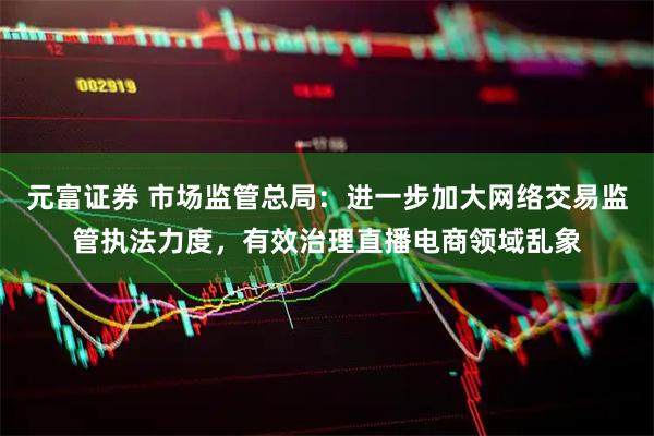 元富证券 市场监管总局：进一步加大网络交易监管执法力度，有效治理直播电商领域乱象