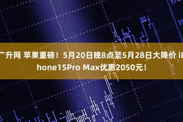 广升网 苹果重磅！5月20日晚8点至5月28日大降价 iPhone15Pro Max优惠2050元！