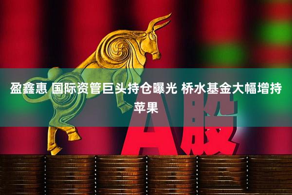 盈鑫惠 国际资管巨头持仓曝光 桥水基金大幅增持苹果
