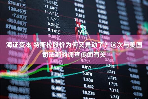 海证资本 特斯拉股价为何又异动了？这次与美国司法部的调查传闻有关