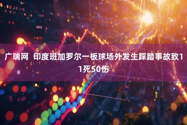 广瑞网  印度班加罗尔一板球场外发生踩踏事故致11死50伤