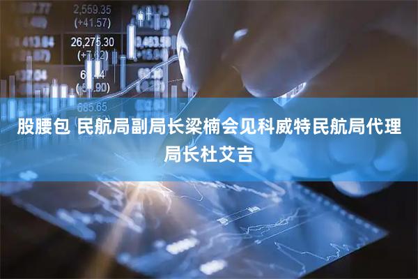 股腰包 民航局副局长梁楠会见科威特民航局代理局长杜艾吉