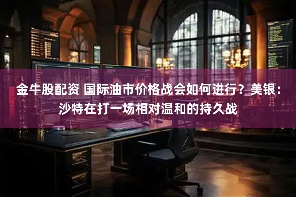 金牛股配资 国际油市价格战会如何进行？美银：沙特在打一场相对温和的持久战