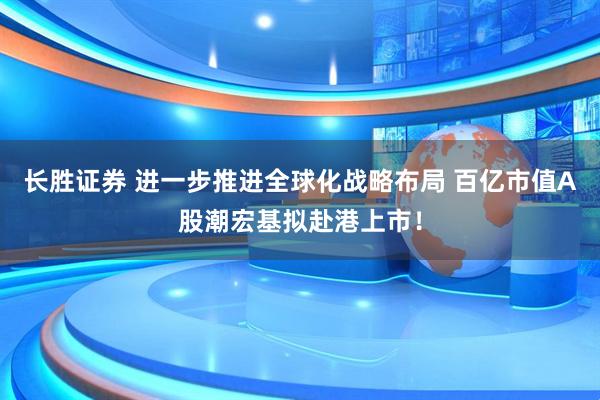 长胜证券 进一步推进全球化战略布局 百亿市值A股潮宏基拟赴港上市！