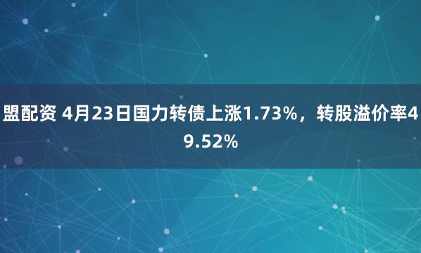 盟配资 4月23日国力转债上涨1.73%，转股溢价率49.52%