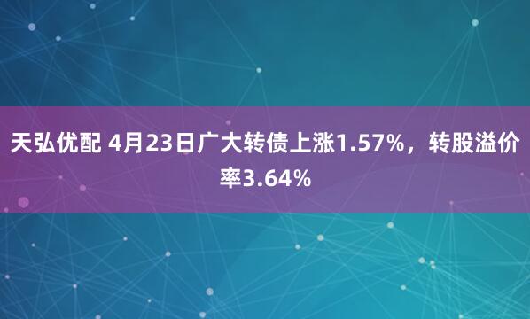 天弘优配 4月23日广大转债上涨1.57%，转股溢价率3.64%
