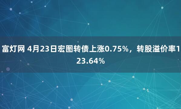 富灯网 4月23日宏图转债上涨0.75%，转股溢价率123.64%