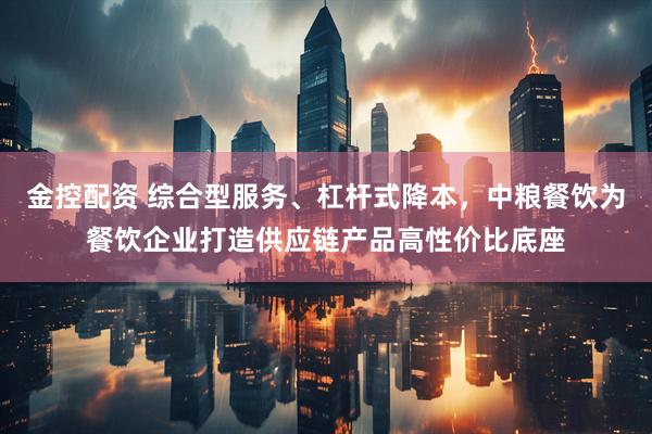 金控配资 综合型服务、杠杆式降本，中粮餐饮为餐饮企业打造供应链产品高性价比底座