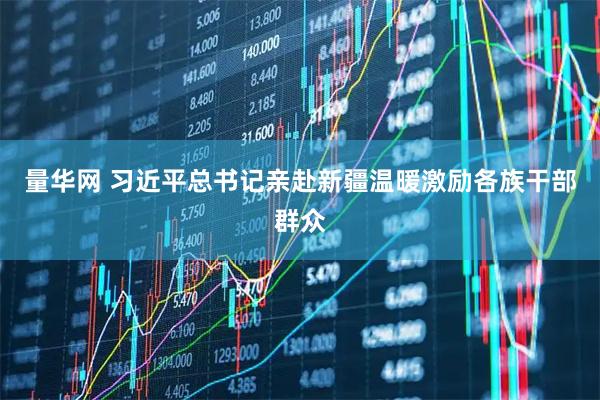 量华网 习近平总书记亲赴新疆温暖激励各族干部群众