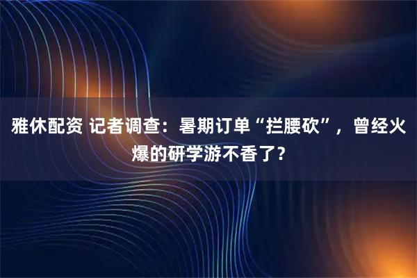 雅休配资 记者调查：暑期订单“拦腰砍”，曾经火爆的研学游不香了？