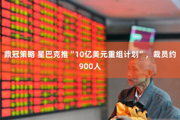 鼎冠策略 星巴克推“10亿美元重组计划”，裁员约900人