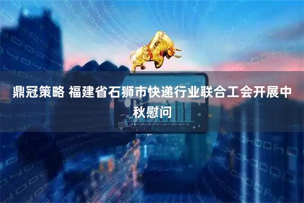 鼎冠策略 福建省石狮市快递行业联合工会开展中秋慰问