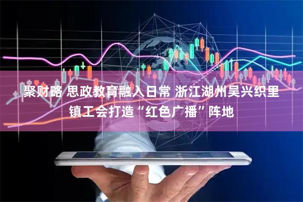聚财略 思政教育融入日常&#32;浙江湖州吴兴织里镇工会打造“红色广播”阵地