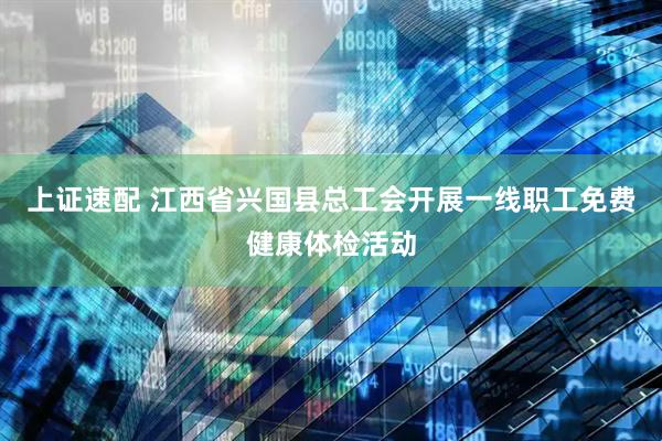 上证速配 江西省兴国县总工会开展一线职工免费健康体检活动