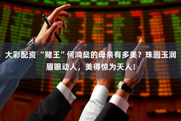 大彩配资 “赌王”何鸿燊的母亲有多美？珠圆玉润眉眼动人，美得惊为天人！