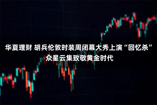 华夏理财 胡兵伦敦时装周闭幕大秀上演“回忆杀” 众星云集致敬黄金时代