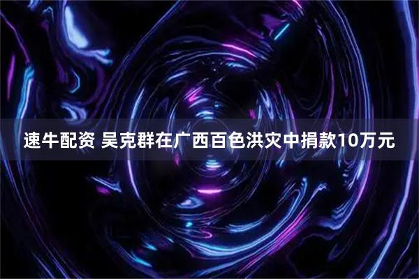速牛配资 吴克群在广西百色洪灾中捐款10万元