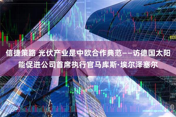信捷策路 光伏产业是中欧合作典范——访德国太阳能促进公司首席执行官马库斯·埃尔泽塞尔