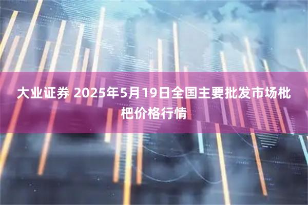 大业证券 2025年5月19日全国主要批发市场枇杷价格行情