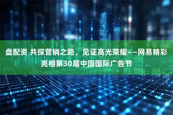 盘配资 共探营销之路，见证高光荣耀——网易精彩亮相第30届中国国际广告节
