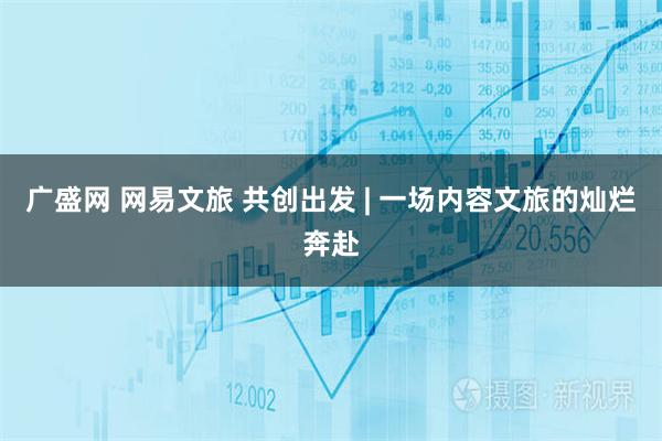 广盛网 网易文旅 共创出发 | 一场内容文旅的灿烂奔赴