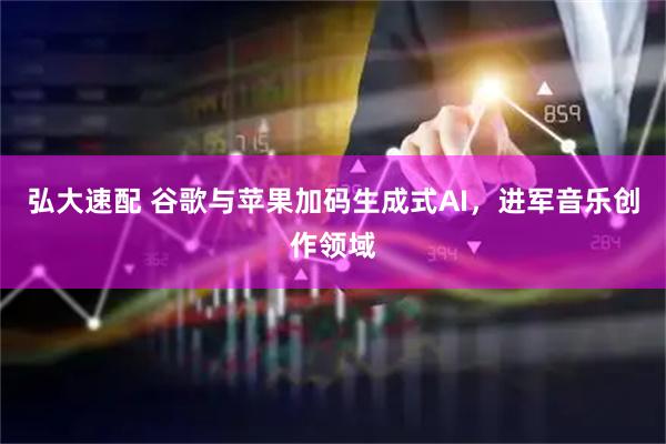弘大速配 谷歌与苹果加码生成式AI，进军音乐创作领域