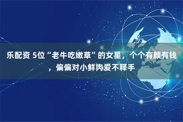 乐配资 5位“老牛吃嫩草”的女星，个个有颜有钱，偏偏对小鲜肉爱不释手