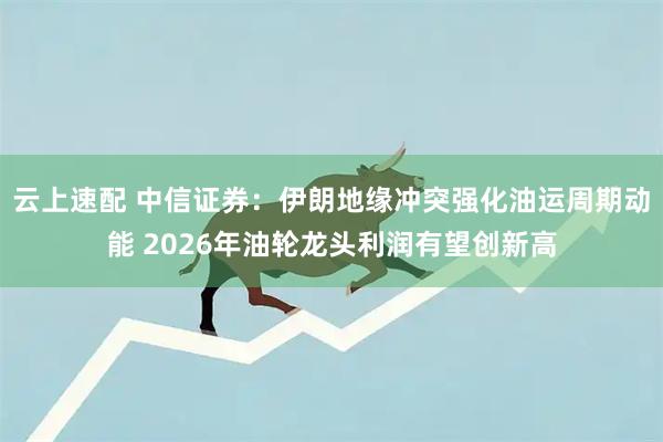 云上速配 中信证券:伊朗地缘冲突强化油运周期动能 2026年油轮龙头利润有望创新高