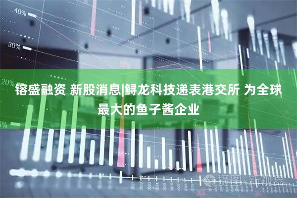 镕盛融资 新股消息|鲟龙科技递表港交所 为全球最大的鱼子酱企业