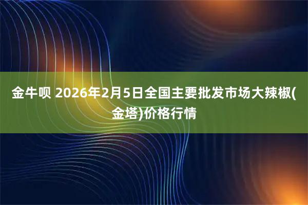 金牛呗 2026年2月5日全国主要批发市场大辣椒(金塔)价格行情
