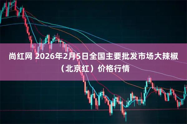 尚红网 2026年2月5日全国主要批发市场大辣椒（北京红）价格行情