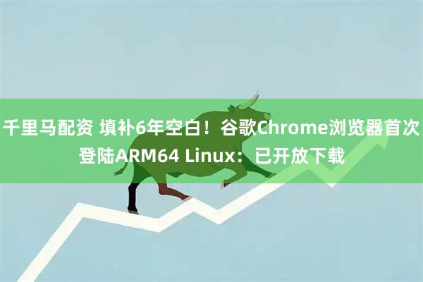 千里马配资 填补6年空白！谷歌Chrome浏览器首次登陆ARM64 Linux：已开放下载