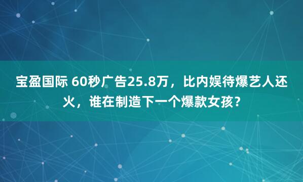 宝盈国际 60秒广告25.8万，比内娱待爆艺人还火，谁在制造下一个爆款女孩？