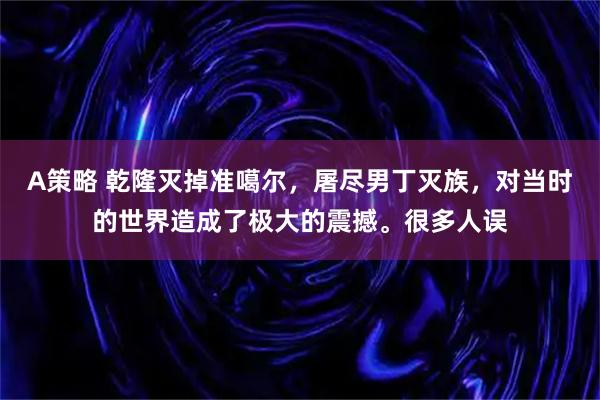 A策略 乾隆灭掉准噶尔，屠尽男丁灭族，对当时的世界造成了极大的震撼。很多人误